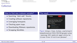 Introduction Academic Contributions Moving Forward Conclusions
Malware Detection
Collection
How to find new malware samples?
Searching “dark web” forums.
Crawling software repositories.
Leveraging honeypots.
Checking spam traps.
Downloading Malware repositories.
Scrapping blocklists.
The result
Figure: https://www.forbes.com/sites/t
homasbrewster/2021/09/29/google-play
-warning-200-android-apps-stole-mi
llions-from-10-million-phones/
How do we detect malware? 10 / 46 TAMU
 