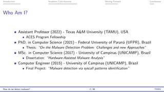 Introduction Academic Contributions Moving Forward Conclusions
Who Am I?
Assistant Professor (2022) - Texas A&M University (TAMU), USA
ACES Program Fellowship
PhD. in Computer Science (2021) - Federal University of Paraná (UFPR), Brazil
Thesis: “On the Malware Detection Problem: Challenges and new Approaches”
MSc. in Computer Science (2017) - University of Campinas (UNICAMP), Brazil
Dissertation: “Hardware-Assisted Malware Analysis”
Computer Engineer (2015) - University of Campinas (UNICAMP), Brazil
Final Project: “Malware detection via syscall patterns identification”
How do we detect malware? 2 / 46 TAMU
 