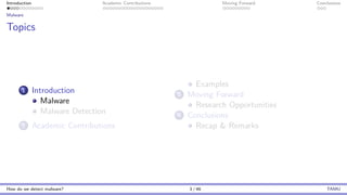 Introduction Academic Contributions Moving Forward Conclusions
Malware
Topics
1 Introduction
Malware
Malware Detection
2 Academic Contributions
Examples
3 Moving Forward
Research Opportunities
4 Conclusions
Recap & Remarks
How do we detect malware? 3 / 46 TAMU
 