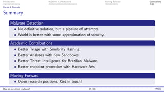 Introduction Academic Contributions Moving Forward Conclusions
Recap & Remarks
Summary
Malware Detection
No definitive solution, but a pipeline of attempts.
World is better with some approximation of security.
Academic Contributions
Better Triage with Similarity Hashing
Better Analyses with new Sandboxes
Better Threat Intelligence for Brazilian Malware.
Better endpoint protection with Hardware AVs
Moving Forward
Open research positions. Get in touch!
How do we detect malware? 45 / 46 TAMU
 