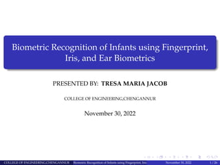 Biometric Recognition of Infants using Fingerprint,
Iris, and Ear Biometrics
PRESENTED BY: TRESA MARIA JACOB
COLLEGE OF ENGINEERING,CHENGANNUR
November 30, 2022
COLLEGE OF ENGINEERING,CHENGANNUR Biometric Recognition of Infants using Fingerprint, Iris, and Ear Biometrics
November 30, 2022 1 / 26
 