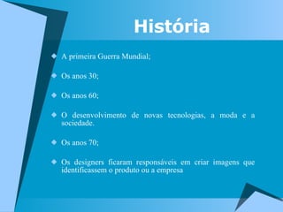 A primeira Guerra Mundial; Os anos 30; Os anos 60; O desenvolvimento de novas tecnologias, a moda e a sociedade.  Os anos 70; Os designers ficaram responsáveis em criar imagens que identificassem o produto ou a empresa História 
