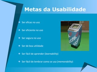 Metas da Usabilidade Ser eficaz no uso Ser eficiente no uso Ser segura no uso Ser de boa utilidade  Ser fácil de aprender ( learnability ) Ser fácil de lembrar como se usa ( memorability ) 