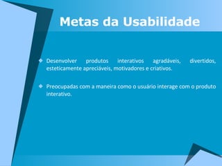 Metas da Usabilidade Desenvolver produtos interativos agradáveis, divertidos, esteticamente apreciáveis, motivadores e criativos. Preocupadas com a maneira como o usuário interage com o produto interativo. 