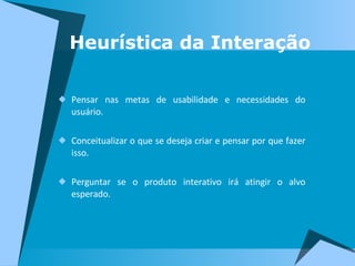 Heurística da Interação Pensar nas metas de usabilidade e necessidades do usuário. Conceitualizar o que se deseja criar e pensar por que fazer isso. Perguntar se o produto interativo irá atingir o alvo esperado.  