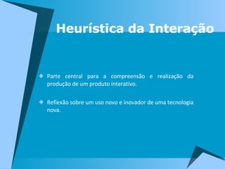 Parte central para a compreensão e realização da produção de um produto interativo.  Reflexão sobre um uso novo e inovador de uma tecnologia nova. Heurística da Interação 