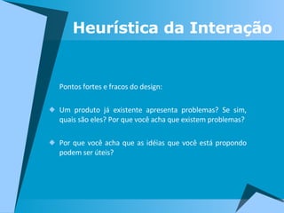 Pontos fortes e fracos do design: Um produto já existente apresenta problemas? Se sim, quais são eles? Por que você acha que existem problemas? Por que você acha que as idéias que você está propondo podem ser úteis? Heurística da Interação 