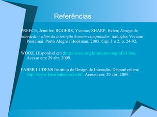 Referências PREECE, Jennifer; ROGERS, Yvonne; SHARP, Helen;  Design de  interação : além da interação homem-computador . tradução: Viviane Possamai. Porto Alegre : Bookman, 2005. Cap. 1 e 2; p. 24-92. WOOZ. Disponível em : http://wooz.org.br/artesmonografia1.htm . Acesso em: 29 abr. 2009. FABER LUDENS Instituto de Design de Interação. Disponível em:  http://www.faberludens.com.br/ . Acesso em: 29 abr. 2009. 