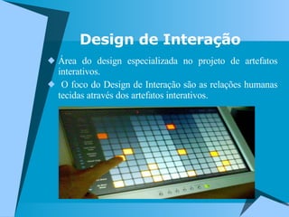 Design de Interação Área do design especializada no projeto de artefatos interativos. O foco do Design de Interação são as relações humanas tecidas através dos artefatos interativos. 
