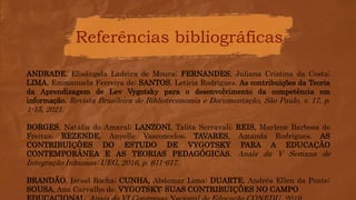 Referências bibliográficas
ANDRADE, Elisângela Ladeira de Moura; FERNANDES, Juliana Cristina da Costa;
LIMA, Emmanuela Ferreira de; SANTOS, Letícia Rodrigues. As contribuições da Teoria
da Aprendizagem de Lev Vygotsky para o desenvolvimento da competência em
informação. Revista Brasileira de Biblioteconomia e Documentação, São Paulo, v. 17, p.
1-15, 2021.
BORGES, Natália do Amaral; LANZONI, Talita Serravali; REIS, Marlene Barbosa de
Freitas; REZENDE, Anyelle Vasconcelos; TAVARES, Amanda Rodrigues. AS
CONTRIBUIÇÕES DO ESTUDO DE VYGOTSKY PARA A EDUCAÇÃO
CONTEMPORÂNEA E AS TEORIAS PEDAGÓGICAS. Anais da V Semana de
Integração Inhumas: UEG, 2016, p. 611-617.
BRANDÃO, Israel Rocha; CUNHA, Abdemar Lima; DUARTE, Andréa Ellen da Ponte;
SOUSA, Ana Carvalho de. VYGOTSKY: SUAS CONTRIBUIÇÕES NO CAMPO
 