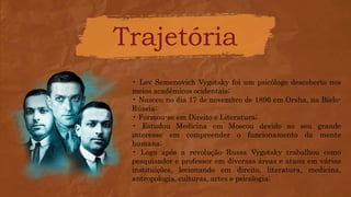 Trajetória
• Lev Semenovich Vygotsky foi um psicólogo descoberto nos
meios acadêmicos ocidentais;
• Nasceu no dia 17 de novembro de 1896 em Orsha, na Bielo-
Rússia;
• Formou-se em Direito e Literatura;
• Estudou Medicina em Moscou devido ao seu grande
interesse em compreender o funcionamento da mente
humana;
• Logo após a revolução Russa Vygotsky trabalhou como
pesquisador e professor em diversas áreas e atuou em várias
instituições, lecionando em direito, literatura, medicina,
antropologia, culturas, artes e psicologia;
 