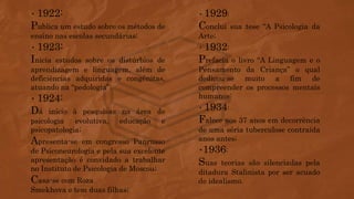 • 1922:
Publica um estudo sobre os métodos de
ensino nas escolas secundárias;
• 1923:
Inicia estudos sobre os distúrbios de
aprendizagem e linguagem, além de
deficiências adquiridas e congênitas,
atuando na “pedologia”;
• 1924:
Dá início à pesquisas na área de
psicologia evolutiva, educação e
psicopatologia;
Apresenta-se em congresso Panrusso
de Psiconeurologia e pela sua excelente
apresentação é convidado a trabalhar
no Instituto de Psicologia de Moscou;
Casa-se com Roza
Smekhova e tem duas filhas;
• 1929:
Conclui sua tese “A Psicologia da
Arte;
• 1932:
Prefacia o livro “A Linguagem e o
Pensamento da Criança” o qual
dedicou-se muito a fim de
compreender os processos mentais
humanos;
• 1934:
Falece aos 37 anos em decorrência
de uma séria tuberculose contraída
anos antes;
•1936:
Suas teorias são silenciadas pela
ditadura Stalinista por ser acuado
de idealismo.
 