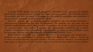 Vygotsky (2007) afirma que aquilo que parece individual numa pessoa é, na verdade,
resultado da construção da sua relação com o outro, um outro coletivo, veiculado pela cultura.
Na interação por meio da língua, da linguagem e dos símbolos escolhidos como metáforas é
que se realiza a mediação do indivíduo com a cultura.
Vygotsky entende que as funções mentais superiores são socialmente formadas e
culturalmente transmitidas por meio da linguagem. Ele defende que, por mais que um
indivíduo tenha biologicamente potencial de se desenvolver, se ele não interagir com os outros,
não se desenvolverá como poderia. É por meio das representações simbólicas que a cultura
negocia o sentido das coisas, que realiza a mediação entre um objeto ou uma realidade e a sua
compreensão, atuando como uma tradução (CAMILLO; MEDEIROS, 2018).
Outro conceito defendido por Vygotsky (2007) é a internalização, que compreende o
momento em que o aprendizado se completa, quando, ao refletir sobre o nome e o significado
do objeto, ao internalizá-los, consegue abstrair o conceito e torná-lo universal, via mediação da
linguagem, na troca com os outros. Assim se apreende conhecimentos, papéis sociais e valores.
 