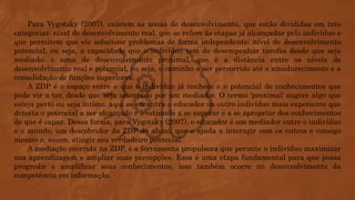 Para Vygotsky (2007), existem as zonas de desenvolvimento, que estão divididas em três
categorias: nível de desenvolvimento real, que se refere às etapas já alcançadas pelo indivíduo e
que permitem que ele solucione problemas de forma independente; nível de desenvolvimento
potencial, ou seja, a capacidade que o indivíduo tem de desempenhar tarefas desde que seja
mediado; e zona de desenvolvimento proximal, que é a distância entre os níveis de
desenvolvimento real e potencial, ou seja, o caminho a ser percorrido até o amadurecimento e a
consolidação de funções superiores.
A ZDP é o espaço entre o que o indivíduo já conhece e o potencial de conhecimentos que
pode vir a ter, desde que seja orientado por um mediador. O termo ‘proximal’ sugere algo que
esteja perto ou seja íntimo, aqui se encontra o educador ou outro indivíduo mais experiente que
detecta o potencial a ser alcançado e o estimula a se superar e a se apropriar dos conhecimentos
de que é capaz. Dessa forma, para Vygotsky (2007), o educador é um mediador entre o indivíduo
e o mundo, um descobridor da ZDP do aluno, que o ajuda a interagir com os outros e consigo
mesmo e, assim, atingir seu verdadeiro pontecial.
A mediação ocorrida na ZDP, é a ferramenta propulsora que permite o indivíduo maximizar
sua aprendizagem e ampliar suas percepções. Essa é uma etapa fundamental para que possa
progredir e amplificar seus conhecimentos, isso também ocorre no desenvolvimento da
competência em informação.
 