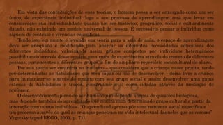 Em vista das contribuições de suas teorias, o homem passa a ser enxergado como um ser
único, de experiência individual, logo o seu processo de aprendizagem terá que levar em
consideração sua individualidade quanto um ser histórico, geográfico, social e culturalmente
datado, não existindo um modelo universal de pessoa. É necessário pensar o indivíduo como
alguém de contexto e vivências específicas.
Tendo isso em mente e levando sua teoria para a sala de aula, o espaço de aprendizagem
deve ser adequado e modificado para abarcar as diferentes necessidades educativas dos
diferentes indivíduos, valorizando assim grupos compostos por indivíduos heterogêneos
possibilitando através desse cenário uma troca de experiências através do contato de diferentes
pessoas, pertencentes a diferentes grupos, a fim de ampliar o repertório sociocultural do aluno.
Por sua teoria ser contrária ao inatismo – que considera que a criança nasce pronta, tendo
pré-determinadas as habilidades que será capaz ou não de desenvolver – deixa livre a criança
para humanizar-se através do contato com seu grupo social e assim desenvolver uma gama
extensa de habilidades e traços, construindo a si como cidadão através da mediação do
professor.
O desenvolvimento pleno do ser humano não depende apenas de questões biológicas,
mas depende também do aprendizado que realiza num determinado grupo cultural a partir da
interação com outros indivíduos. “O aprendizado pressupõe uma natureza social específica e
um processo através do qual as crianças penetram na vida intelectual daqueles que as cercam”
Vygotsky (apud REGO, 2001, p. 71).
 