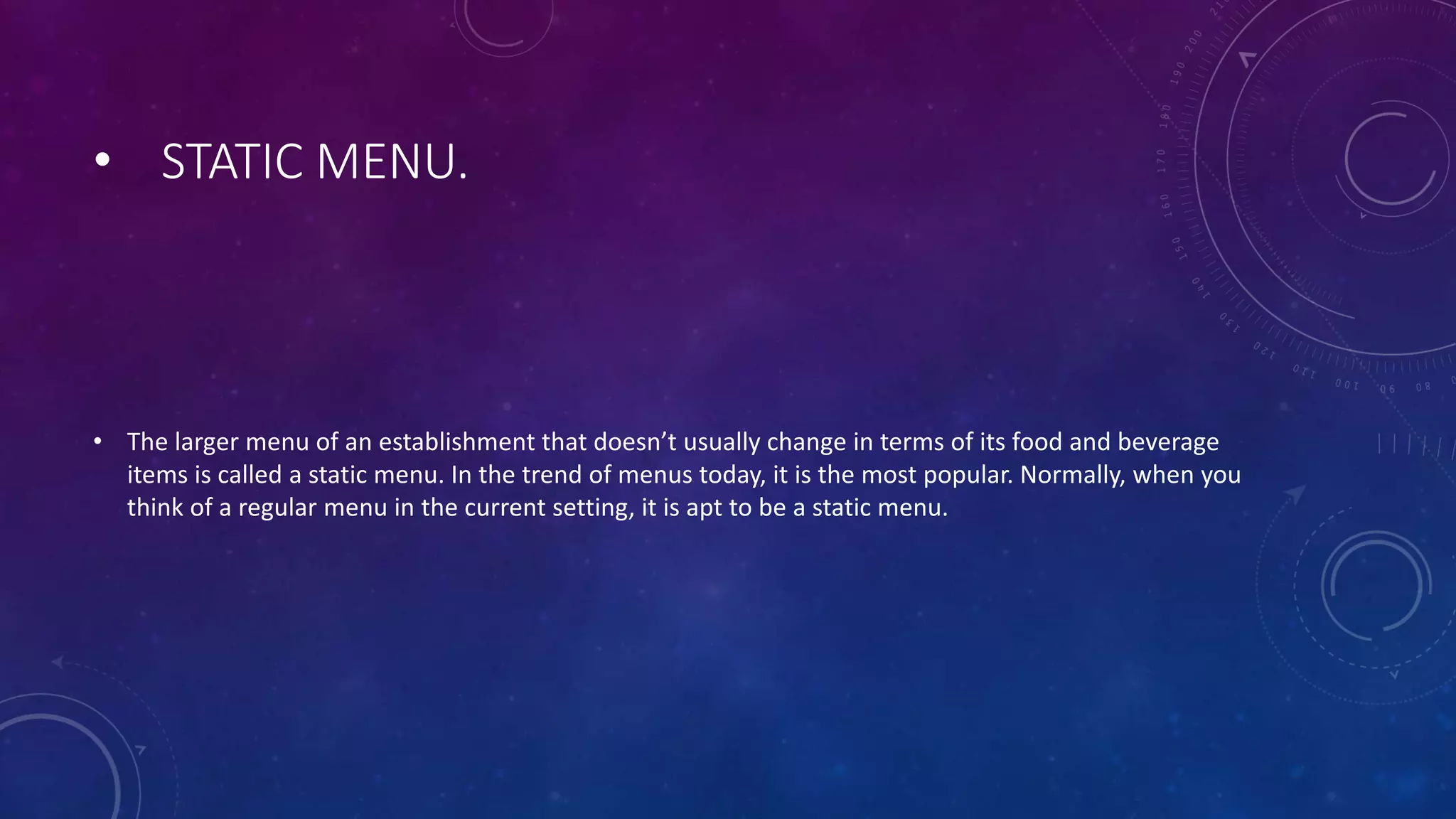 • STATIC MENU.
• The larger menu of an establishment that doesn’t usually change in terms of its food and beverage
items is called a static menu. In the trend of menus today, it is the most popular. Normally, when you
think of a regular menu in the current setting, it is apt to be a static menu.
 