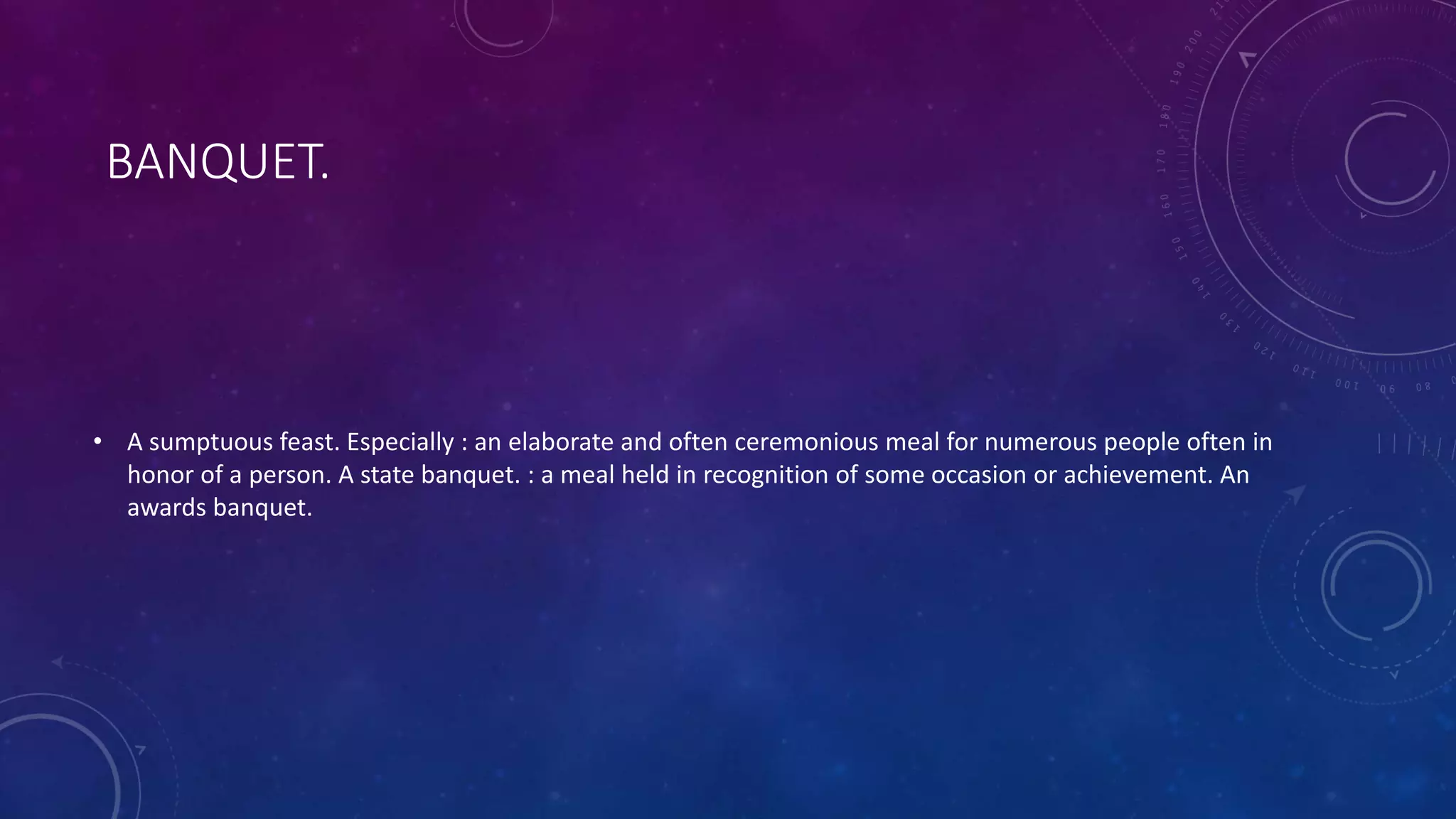 BANQUET.
• A sumptuous feast. Especially : an elaborate and often ceremonious meal for numerous people often in
honor of a person. A state banquet. : a meal held in recognition of some occasion or achievement. An
awards banquet.
 