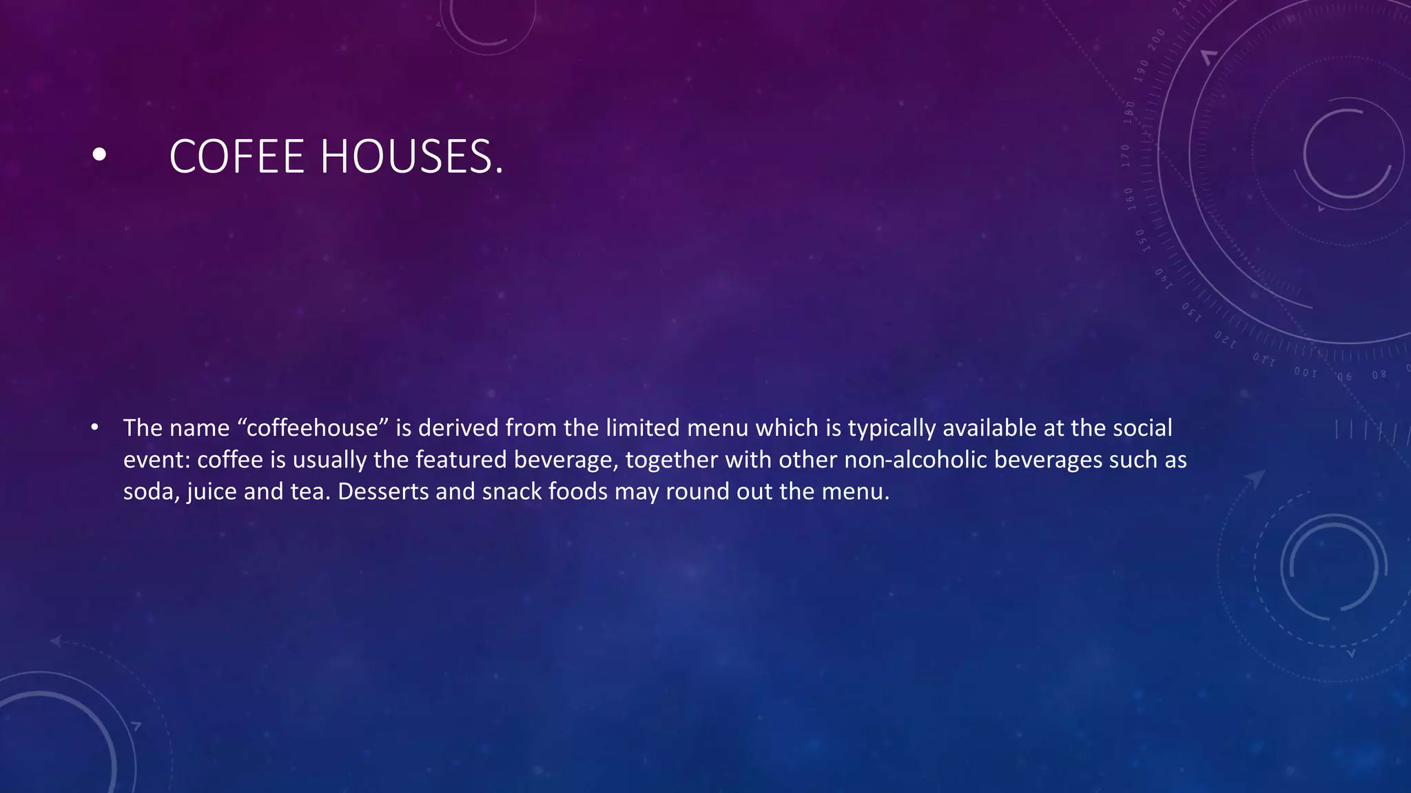 • COFEE HOUSES.
• The name “coffeehouse” is derived from the limited menu which is typically available at the social
event: coffee is usually the featured beverage, together with other non-alcoholic beverages such as
soda, juice and tea. Desserts and snack foods may round out the menu.
 