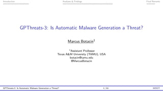 Introduction Analyses & Findings Final Remarks
GPThreats-3: Is Automatic Malware Generation a Threat?
Marcus Botacin1
1Assistant Professor
Texas A&M University (TAMU), USA
botacin@tamu.edu
@MarcusBotacin
GPThreats-3: Is Automatic Malware Generation a Threat? 1 / 61 WOOT
 