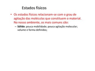 Estados físicos
• Os estados físicos relacionam-se com o grau de
agitação das moléculas que constituem o material.
No nosso ambiente, os mais comuns são:
– Sólido: pouca mobilidade; pouca agitação molecular;
volume e forma definidos;
 
