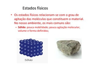 Estados físicos
• Os estados físicos relacionam-se com o grau de
agitação das moléculas que constituem o material.
No nosso ambiente, os mais comuns são:
– Sólido: pouca mobilidade; pouca agitação molecular;
volume e forma definidos;
 