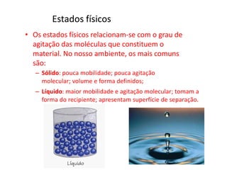 Estados físicos
• Os estados físicos relacionam-se com o grau de
agitação das moléculas que constituem o
material. No nosso ambiente, os mais comuns
são:
– Sólido: pouca mobilidade; pouca agitação
molecular; volume e forma definidos;
– Líquido: maior mobilidade e agitação molecular; tomam a
forma do recipiente; apresentam superfície de separação.
 