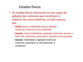 Estados físicos
• Os estados físicos relacionam-se com o grau de
agitação das moléculas que constituem o
material. No nosso ambiente, os mais comuns
são:
– Sólido: pouca mobilidade; pouca agitação
molecular; volume e forma definidos
– Líquido: maior mobilidade e agitação molecular; tomam a
forma do recipiente; apresentam superfície de separação.
– Gasoso: mobilidade e agitação molecular
máximas; expandem-se até preencher o
recipiente.
 
