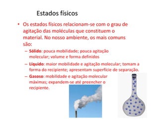 Estados físicos
• Os estados físicos relacionam-se com o grau de
agitação das moléculas que constituem o
material. No nosso ambiente, os mais comuns
são:
– Sólido: pouca mobilidade; pouca agitação
molecular; volume e forma definidos
– Líquido: maior mobilidade e agitação molecular; tomam a
forma do recipiente; apresentam superfície de separação.
– Gasoso: mobilidade e agitação molecular
máximas; expandem-se até preencher o
recipiente.
 