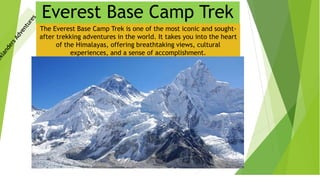 Everest Base Camp Trek
The Everest Base Camp Trek is one of the most iconic and sought-
after trekking adventures in the world. It takes you into the heart
of the Himalayas, offering breathtaking views, cultural
experiences, and a sense of accomplishment.
 