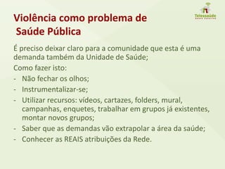 Violência como problema de
Saúde Pública
É preciso deixar claro para a comunidade que esta é uma
demanda também da Unidade de Saúde;
Como fazer isto:
- Não fechar os olhos;
- Instrumentalizar-se;
- Utilizar recursos: vídeos, cartazes, folders, mural,
campanhas, enquetes, trabalhar em grupos já existentes,
montar novos grupos;
- Saber que as demandas vão extrapolar a área da saúde;
- Conhecer as REAIS atribuições da Rede.
 