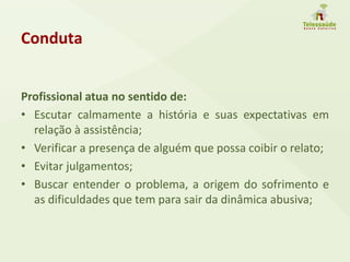 Conduta
Profissional atua no sentido de:
• Escutar calmamente a história e suas expectativas em
relação à assistência;
• Verificar a presença de alguém que possa coibir o relato;
• Evitar julgamentos;
• Buscar entender o problema, a origem do sofrimento e
as dificuldades que tem para sair da dinâmica abusiva;
 