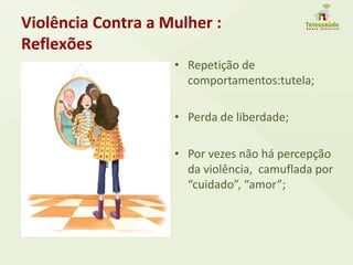 Violência Contra a Mulher :
Reflexões
• Repetição de
comportamentos:tutela;
• Perda de liberdade;
• Por vezes não há percepção
da violência, camuflada por
“cuidado”, “amor”;
 