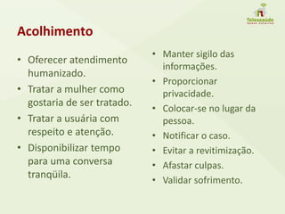 Acolhimento
• Oferecer atendimento
humanizado.
• Tratar a mulher como
gostaria de ser tratado.
• Tratar a usuária com
respeito e atenção.
• Disponibilizar tempo
para uma conversa
tranqüila.
• Manter sigilo das
informações.
• Proporcionar
privacidade.
• Colocar-se no lugar da
pessoa.
• Notificar o caso.
• Evitar a revitimização.
• Afastar culpas.
• Validar sofrimento.
 
