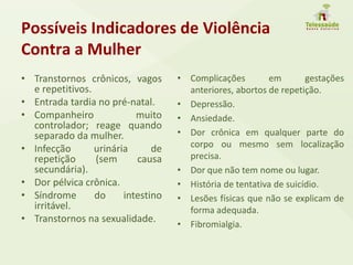 Possíveis Indicadores de Violência
Contra a Mulher
• Transtornos crônicos, vagos
e repetitivos.
• Entrada tardia no pré-natal.
• Companheiro muito
controlador; reage quando
separado da mulher.
• Infecção urinária de
repetição (sem causa
secundária).
• Dor pélvica crônica.
• Síndrome do intestino
irritável.
• Transtornos na sexualidade.
• Complicações em gestações
anteriores, abortos de repetição.
• Depressão.
• Ansiedade.
• Dor crônica em qualquer parte do
corpo ou mesmo sem localização
precisa.
• Dor que não tem nome ou lugar.
• História de tentativa de suicídio.
• Lesões físicas que não se explicam de
forma adequada.
• Fibromialgia.
 