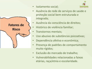 • Isolamento social;
• Ausência de rede de serviços de saúde e
proteção social bem estruturada e
integrada;
• Ausência da consciência de direitos;
• Histórico de violência familiar;
• Transtornos mentais;
• Uso abusivo de substâncias psicoativas;
• Dependência afetiva e econômica;
• Presença de padrões de comportamento
muito rígidos;
• Exclusão do mercado de trabalho;
• Vulnerabilidades relacionadas a faixas
etárias, raça/etnia e escolaridade.
Fatores de
Risco
 