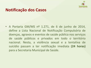 Notificação dos Casos
• A Portaria GM/MS nº 1.271, de 6 de junho de 2014,
define a Lista Nacional de Notificação Compulsória de
doenças, agravos e eventos de saúde pública nos serviços
de saúde públicos e privados em todo o território
nacional. Nesta, a violência sexual e a tentativa de
suicídio passam a ter notificação imediata (24 horas)
para a Secretaria Municipal de Saúde.
 