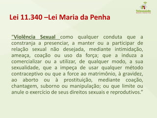 Lei 11.340 –Lei Maria da Penha
“Violência Sexual como qualquer conduta que a
constranja a presenciar, a manter ou a participar de
relação sexual não desejada, mediante intimidação,
ameaça, coação ou uso da força; que a induza a
comercializar ou a utilizar, de qualquer modo, a sua
sexualidade, que a impeça de usar qualquer método
contraceptivo ou que a force ao matrimônio, à gravidez,
ao aborto ou à prostituição, mediante coação,
chantagem, suborno ou manipulação; ou que limite ou
anule o exercício de seus direitos sexuais e reprodutivos.”
 