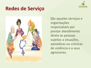 Redes de Serviço
São aqueles serviços e
organizações
responsáveis por
prestar atendimento
direto às pessoas
sujeitas a situações,
episódicas ou crônicas
de violência e a seus
agressores.
 