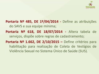 Portaria Nº 485, DE 1º/04/2014 - Define as atribuições
do SAVS e sua equipe mínima;
Portaria Nº 618, DE 18/07/2014 - Altera tabela de
serviços, dispõe sobre regras de cadastramento;
Portaria Nº 1.662, DE 2/10/2015 – Define critérios para
habilitação para realização de Coleta de Vestígios de
Violência Sexual no Sistema Único de Saúde (SUS).
 