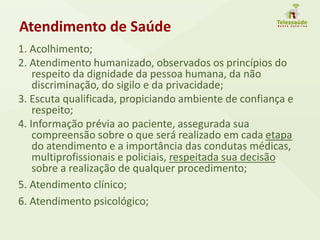 Atendimento de Saúde
1. Acolhimento;
2. Atendimento humanizado, observados os princípios do
respeito da dignidade da pessoa humana, da não
discriminação, do sigilo e da privacidade;
3. Escuta qualificada, propiciando ambiente de confiança e
respeito;
4. Informação prévia ao paciente, assegurada sua
compreensão sobre o que será realizado em cada etapa
do atendimento e a importância das condutas médicas,
multiprofissionais e policiais, respeitada sua decisão
sobre a realização de qualquer procedimento;
5. Atendimento clínico;
6. Atendimento psicológico;
 