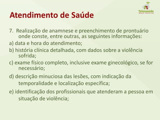 Atendimento de Saúde
7. Realização de anamnese e preenchimento de prontuário
onde conste, entre outras, as seguintes informações:
a) data e hora do atendimento;
b) história clínica detalhada, com dados sobre a violência
sofrida;
c) exame físico completo, inclusive exame ginecológico, se for
necessário;
d) descrição minuciosa das lesões, com indicação da
temporalidade e localização específica;
e) identificação dos profissionais que atenderam a pessoa em
situação de violência;
 