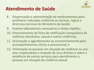 Atendimento de Saúde
8 . Dispensação e administração de medicamentos para
profilaxias indicadas conforme as normas, regras e
diretrizes técnicas do Ministério da Saúde;
9. Exames laboratoriais necessários e testes rápidos;
10. Preenchimento da ficha de notificação compulsória de
violência doméstica, sexual e outras violências;
11. Orientação e agendamento ou encaminhamento para
acompanhamento clínico e psicossocial; e
12. Orientação às pessoas em situação de violência ou aos
seus responsáveis a respeito de seus direitos e sobre a
existência de outros serviços para atendimento a
pessoas em situação de violência sexual.
 