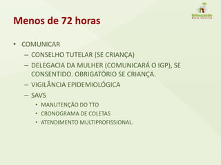 Menos de 72 horas
• COMUNICAR
– CONSELHO TUTELAR (SE CRIANÇA)
– DELEGACIA DA MULHER (COMUNICARÁ O IGP), SE
CONSENTIDO. OBRIGATÓRIO SE CRIANÇA.
– VIGILÂNCIA EPIDEMIOLÓGICA
– SAVS
• MANUTENÇÃO DO TTO
• CRONOGRAMA DE COLETAS
• ATENDIMENTO MULTIPROFISSIONAL.
 