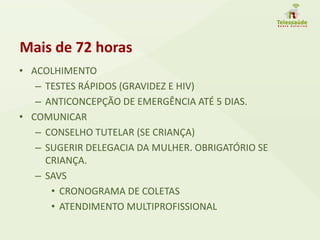 Mais de 72 horas
• ACOLHIMENTO
– TESTES RÁPIDOS (GRAVIDEZ E HIV)
– ANTICONCEPÇÃO DE EMERGÊNCIA ATÉ 5 DIAS.
• COMUNICAR
– CONSELHO TUTELAR (SE CRIANÇA)
– SUGERIR DELEGACIA DA MULHER. OBRIGATÓRIO SE
CRIANÇA.
– SAVS
• CRONOGRAMA DE COLETAS
• ATENDIMENTO MULTIPROFISSIONAL
 