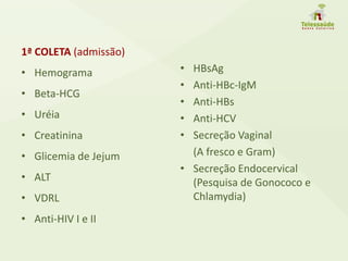 1ª COLETA (admissão)
• Hemograma
• Beta-HCG
• Uréia
• Creatinina
• Glicemia de Jejum
• ALT
• VDRL
• Anti-HIV I e II
• HBsAg
• Anti-HBc-IgM
• Anti-HBs
• Anti-HCV
• Secreção Vaginal
(A fresco e Gram)
• Secreção Endocervical
(Pesquisa de Gonococo e
Chlamydia)
 