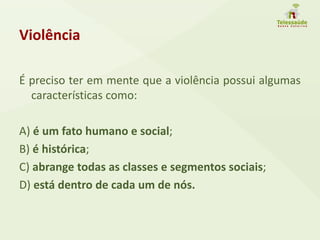 Violência
É preciso ter em mente que a violência possui algumas
características como:
A) é um fato humano e social;
B) é histórica;
C) abrange todas as classes e segmentos sociais;
D) está dentro de cada um de nós.
 