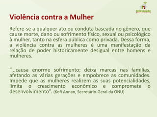 Violência contra a Mulher
Refere-se a qualquer ato ou conduta baseada no gênero, que
cause morte, dano ou sofrimento físico, sexual ou psicológico
à mulher, tanto na esfera pública como privada. Dessa forma,
a violência contra as mulheres é uma manifestação da
relação de poder historicamente desigual entre homens e
mulheres.
“...causa enorme sofrimento; deixa marcas nas famílias,
afetando as várias gerações e empobrece as comunidades.
Impede que as mulheres realizem as suas potencialidades,
limita o crescimento econômico e compromete o
desenvolvimento”. (Kofi Annan, Secretário-Geral da ONU)
 
