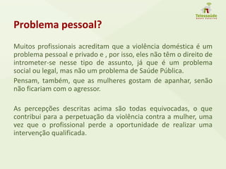 Problema pessoal?
Muitos profissionais acreditam que a violência doméstica é um
problema pessoal e privado e , por isso, eles não têm o direito de
intrometer-se nesse tipo de assunto, já que é um problema
social ou legal, mas não um problema de Saúde Pública.
Pensam, também, que as mulheres gostam de apanhar, senão
não ficariam com o agressor.
As percepções descritas acima são todas equivocadas, o que
contribui para a perpetuação da violência contra a mulher, uma
vez que o profissional perde a oportunidade de realizar uma
intervenção qualificada.
 