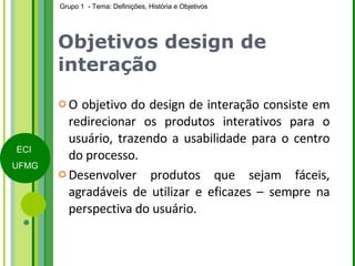 Objetivos design de interação O objetivo do design de interação consiste em redirecionar os produtos interativos para o usuário, trazendo a usabilidade para o centro do processo. Desenvolver produtos que sejam fáceis, agradáveis de utilizar e eficazes – sempre na perspectiva do usuário.  