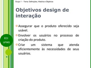 Objetivos design de interação Assegurar que o produto oferecido seja usável. Envolver os usuários no processo de criação do produto. Criar um sistema que atenda eficientemente às necessidades de seus usuários.  